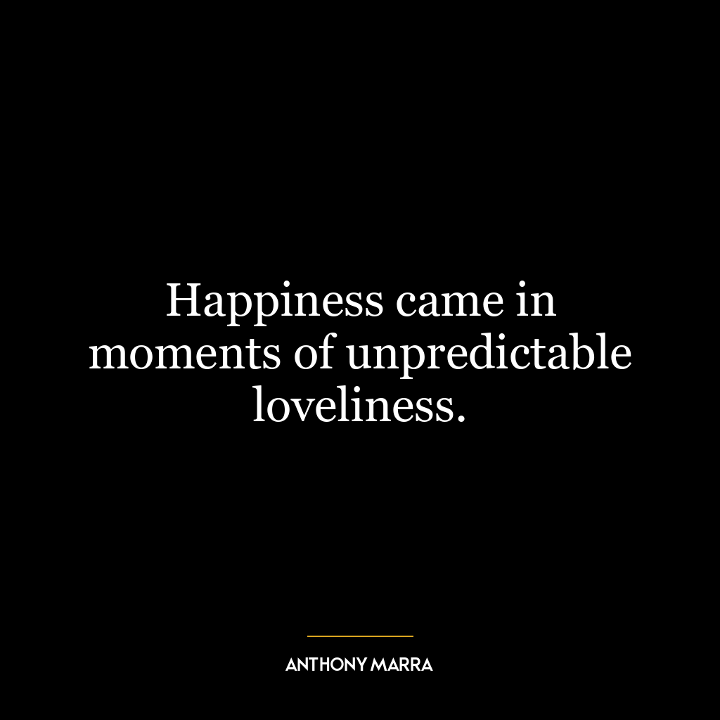 Happiness came in moments of unpredictable loveliness.