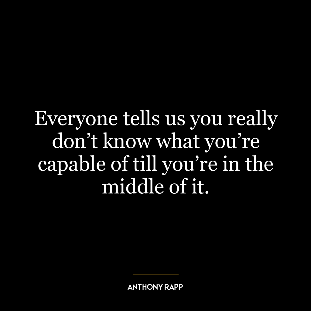 Everyone tells us you really don’t know what you’re capable of till you’re in the middle of it.