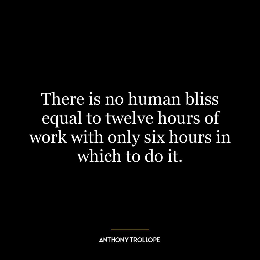 There is no human bliss equal to twelve hours of work with only six hours in which to do it.