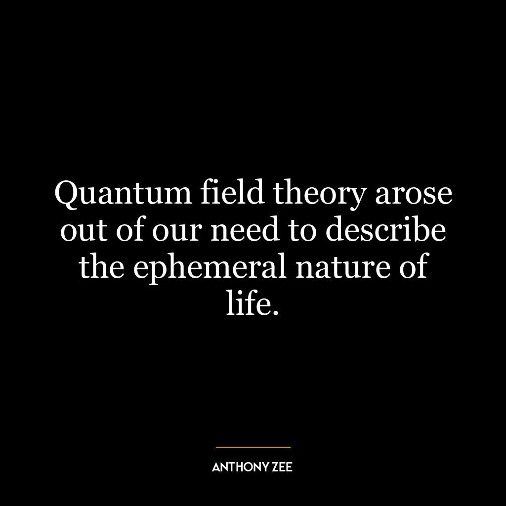 Quantum field theory arose out of our need to describe the ephemeral nature of life.