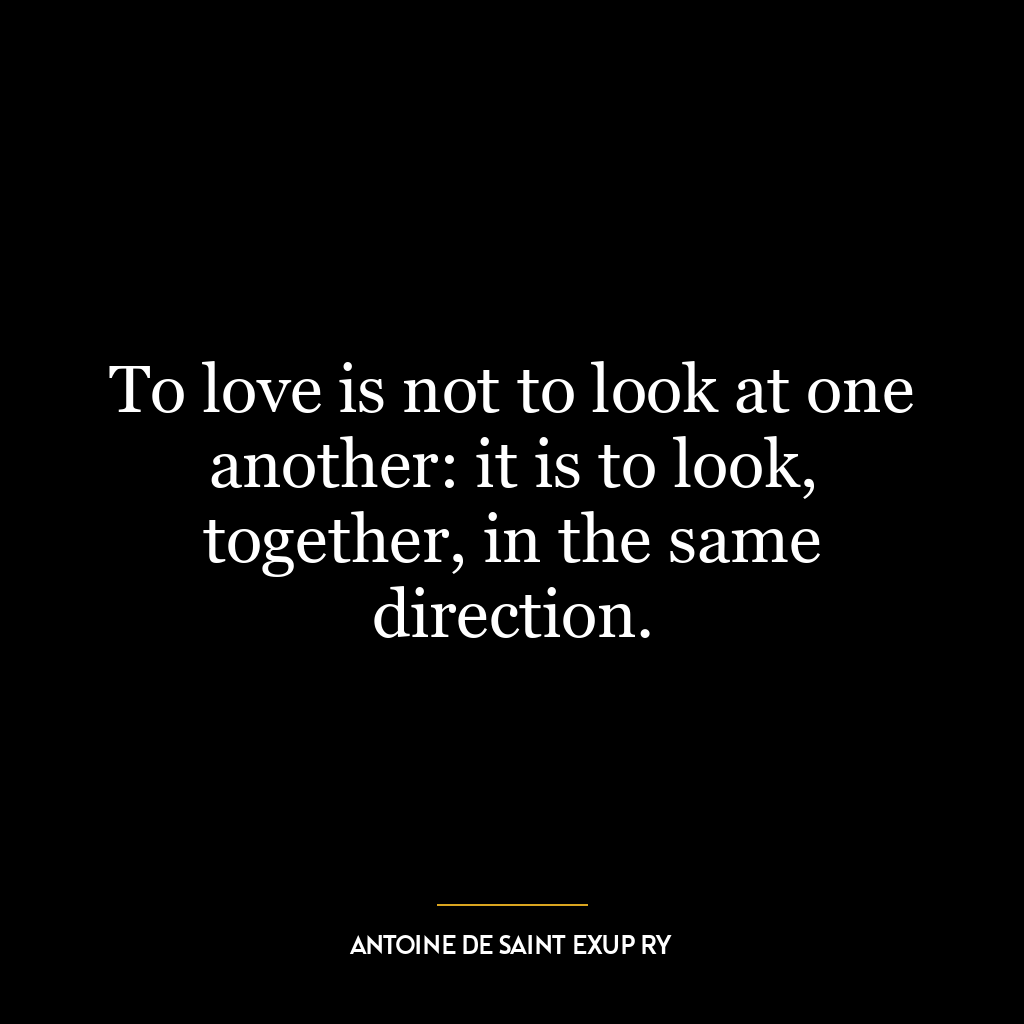 To love is not to look at one another: it is to look, together, in the same direction.