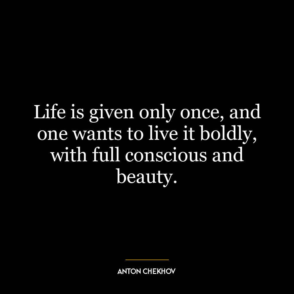 Life is given only once, and one wants to live it boldly, with full conscious and beauty.