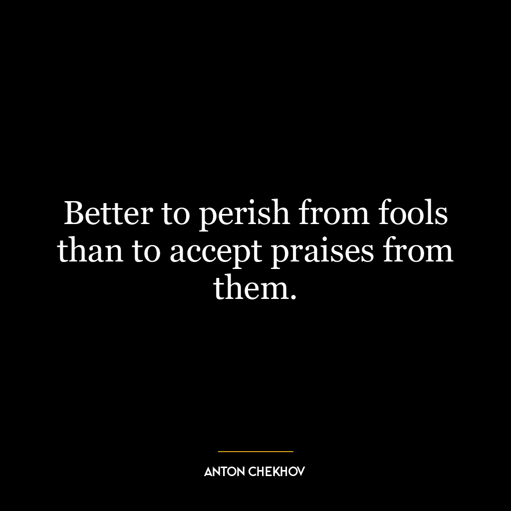 Better to perish from fools than to accept praises from them.