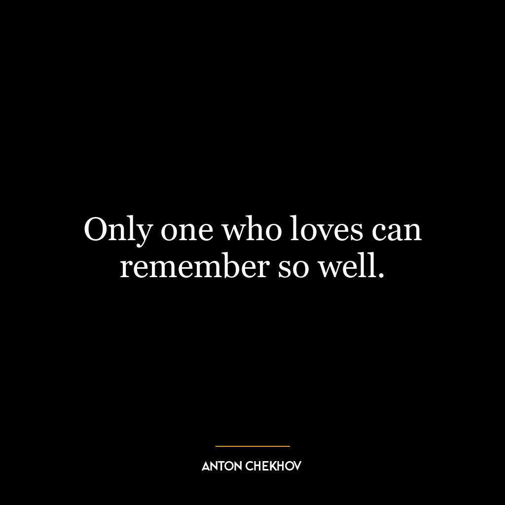 Only one who loves can remember so well.