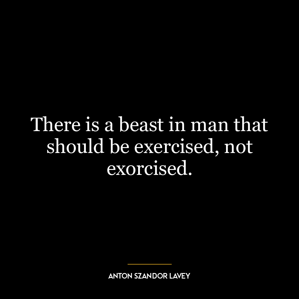 There is a beast in man that should be exercised, not exorcised.