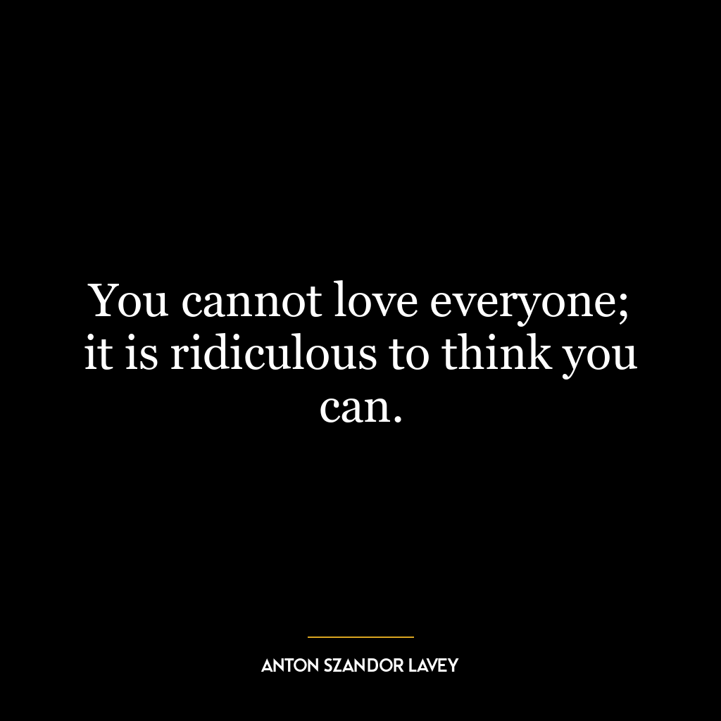 You cannot love everyone; it is ridiculous to think you can.