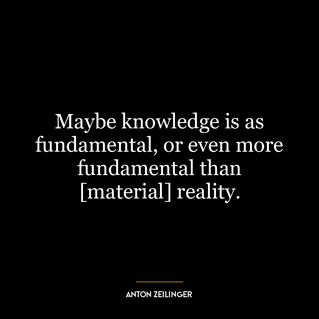 Maybe knowledge is as fundamental, or even more fundamental than [material] reality.