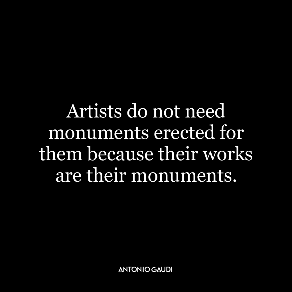 Artists do not need monuments erected for them because their works are their monuments.