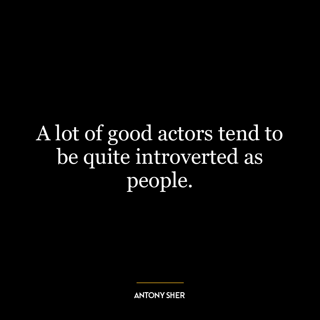 A lot of good actors tend to be quite introverted as people.