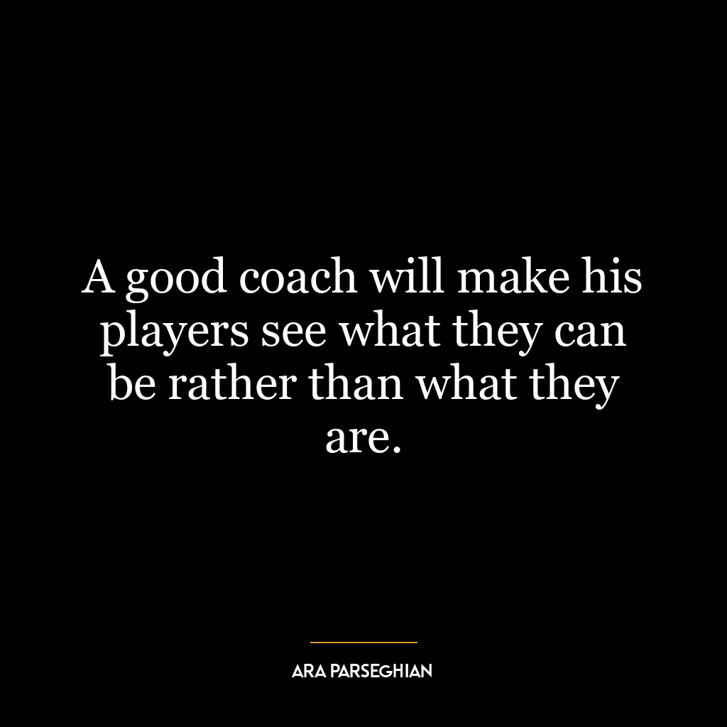 A good coach will make his players see what they can be rather than what they are.