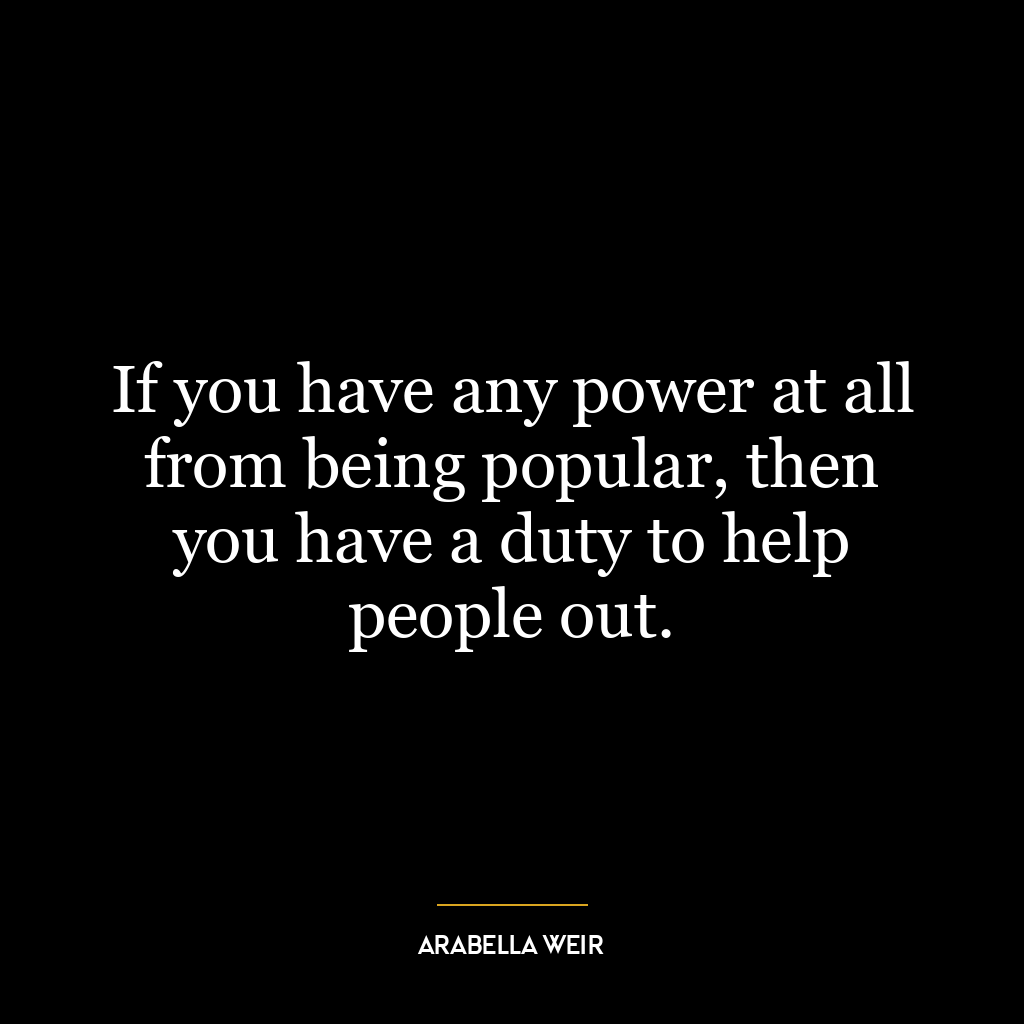 If you have any power at all from being popular, then you have a duty to help people out.