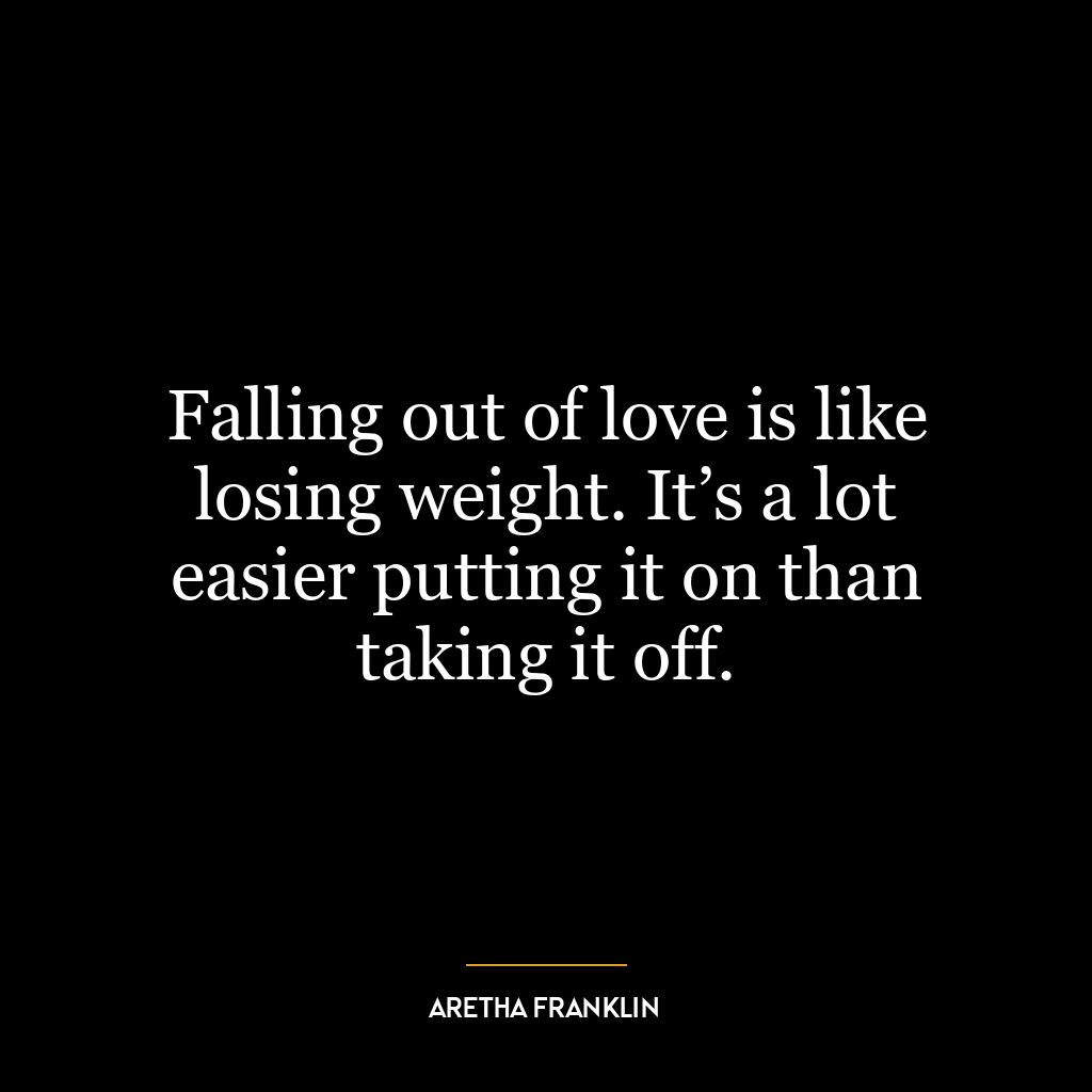 Falling out of love is like losing weight. It’s a lot easier putting it on than taking it off.