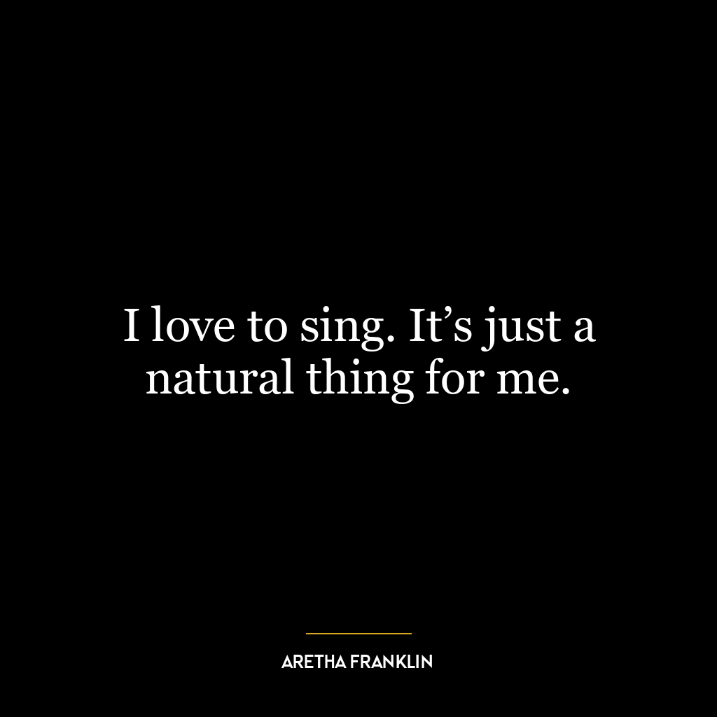 I love to sing. It’s just a natural thing for me.