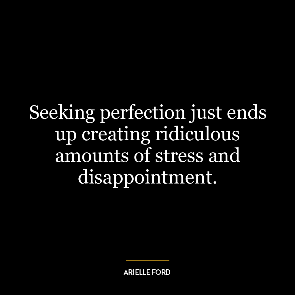 Seeking perfection just ends up creating ridiculous amounts of stress and disappointment.