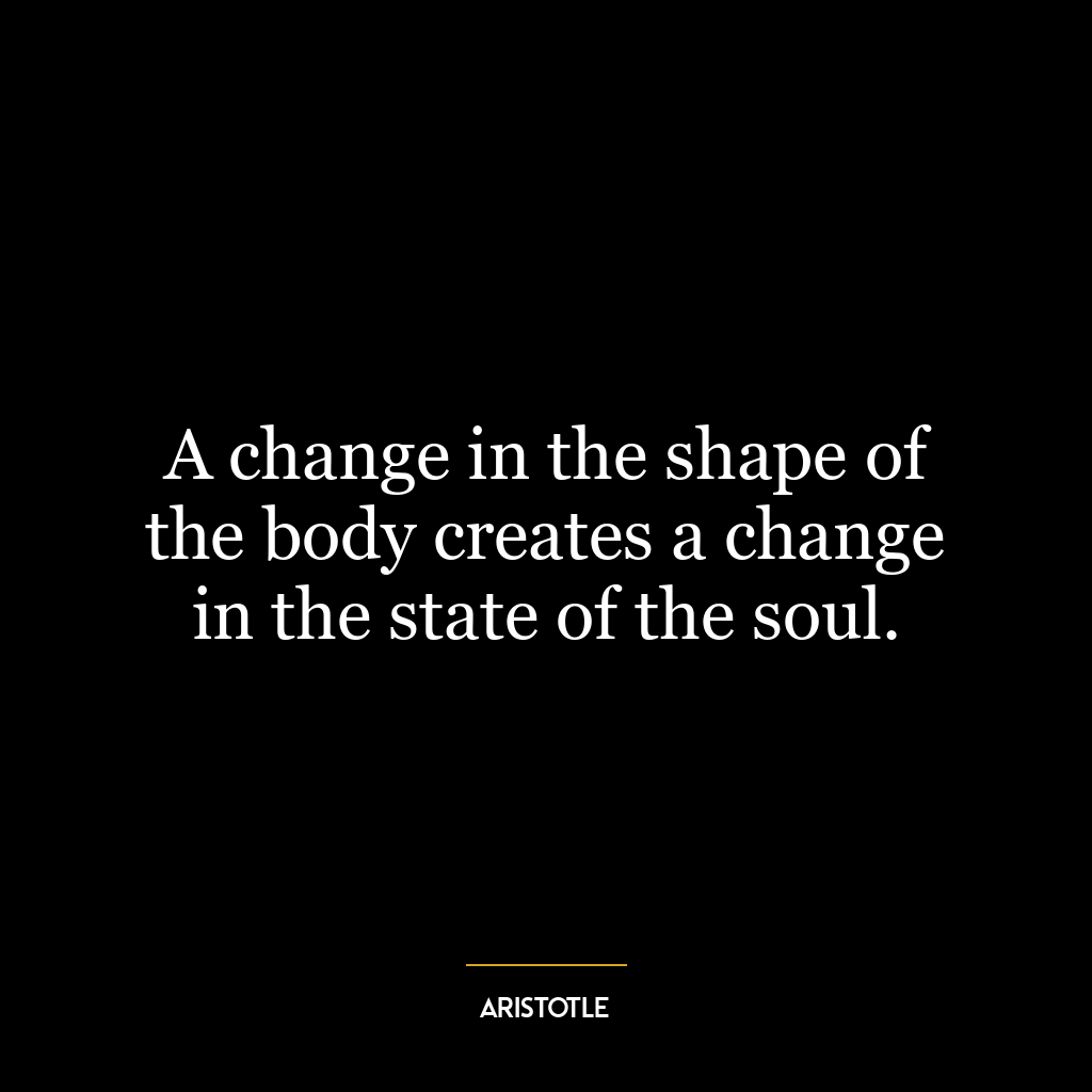 A change in the shape of the body creates a change in the state of the soul.