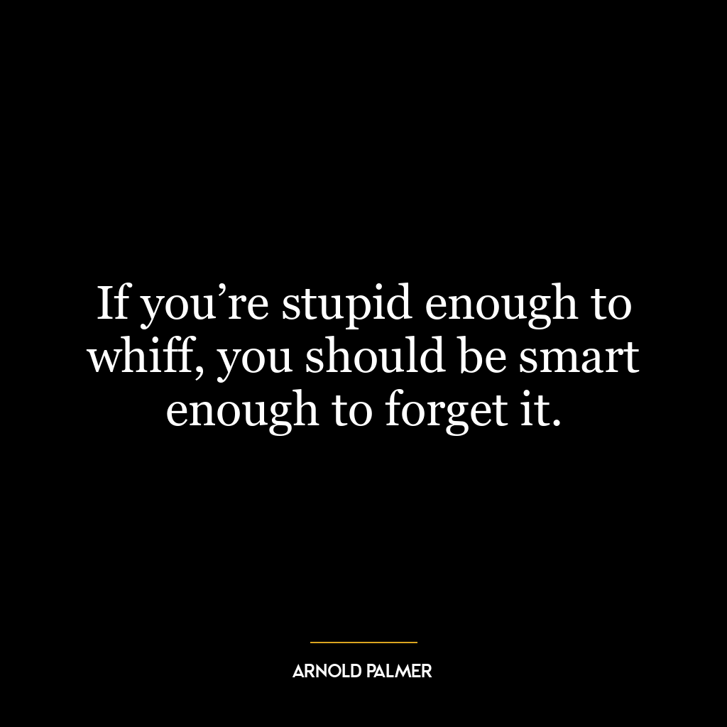 If you’re stupid enough to whiff, you should be smart enough to forget it.