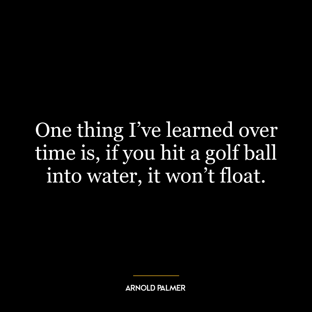 One thing I’ve learned over time is, if you hit a golf ball into water, it won’t float.