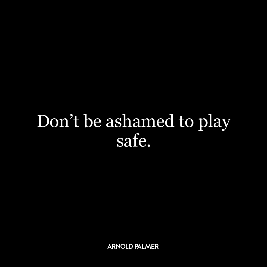 Don’t be ashamed to play safe.