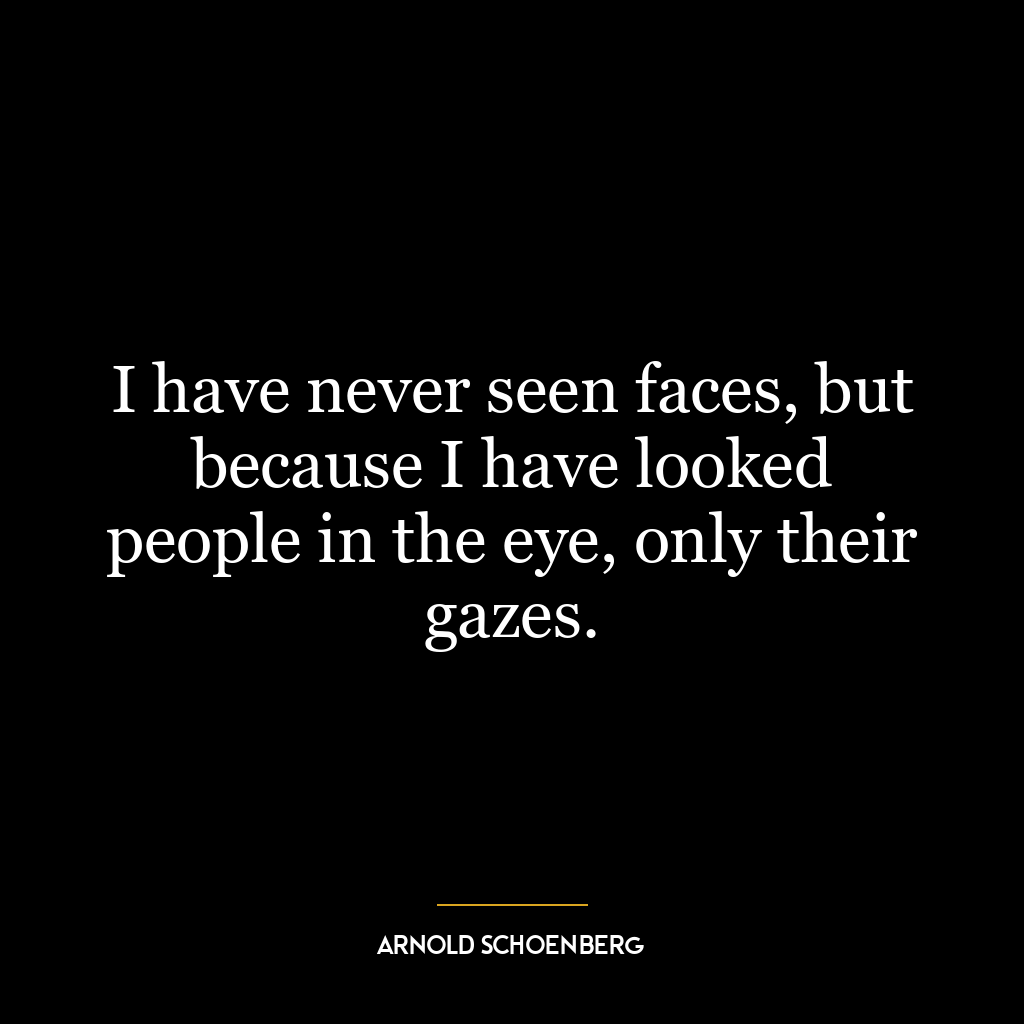 I have never seen faces, but because I have looked people in the eye, only their gazes.