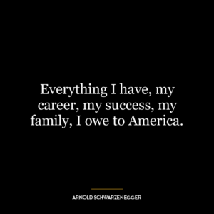 Everything I have, my career, my success, my family, I owe to America.