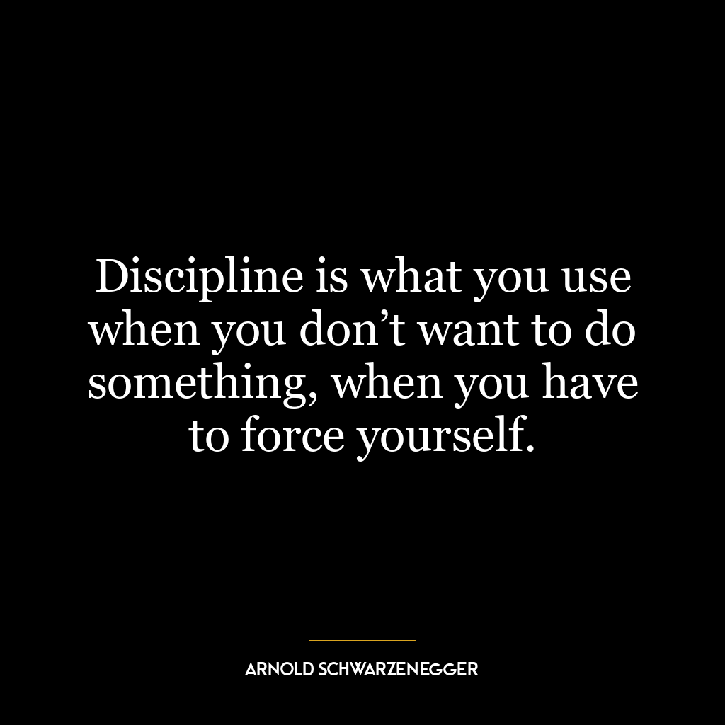 Discipline is what you use when you don’t want to do something, when you have to force yourself.