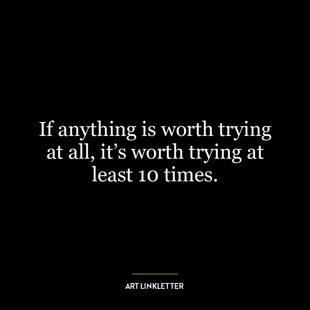 If anything is worth trying at all, it’s worth trying at least 10 times.