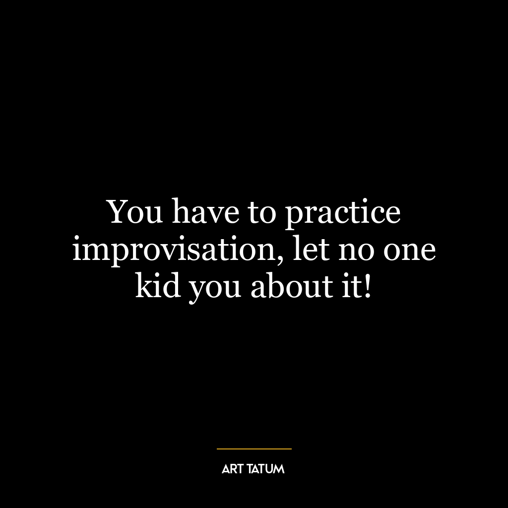 You have to practice improvisation, let no one kid you about it!