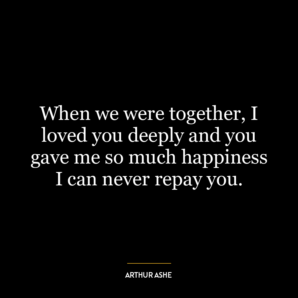 When we were together, I loved you deeply and you gave me so much happiness I can never repay you.