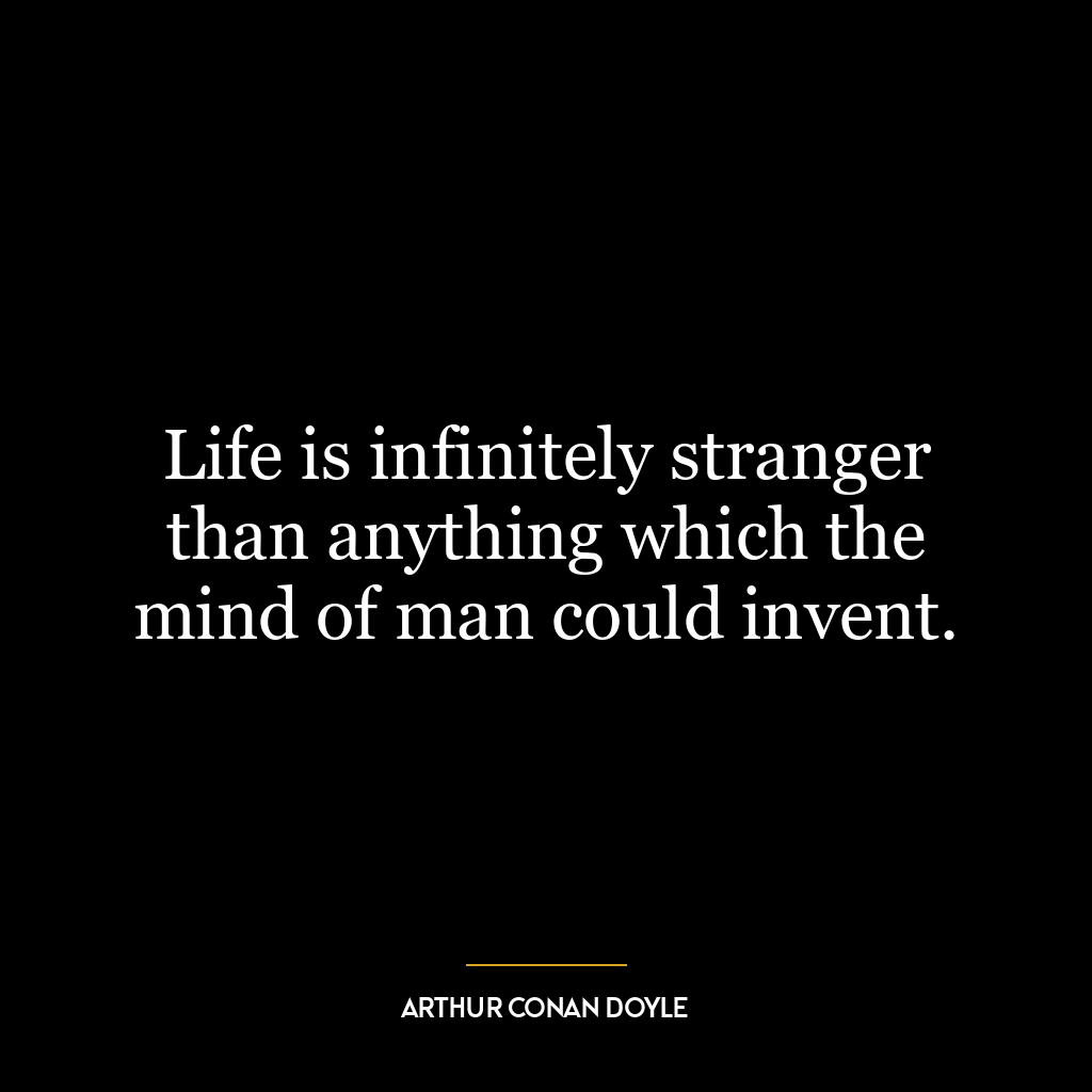 Life is infinitely stranger than anything which the mind of man could invent.