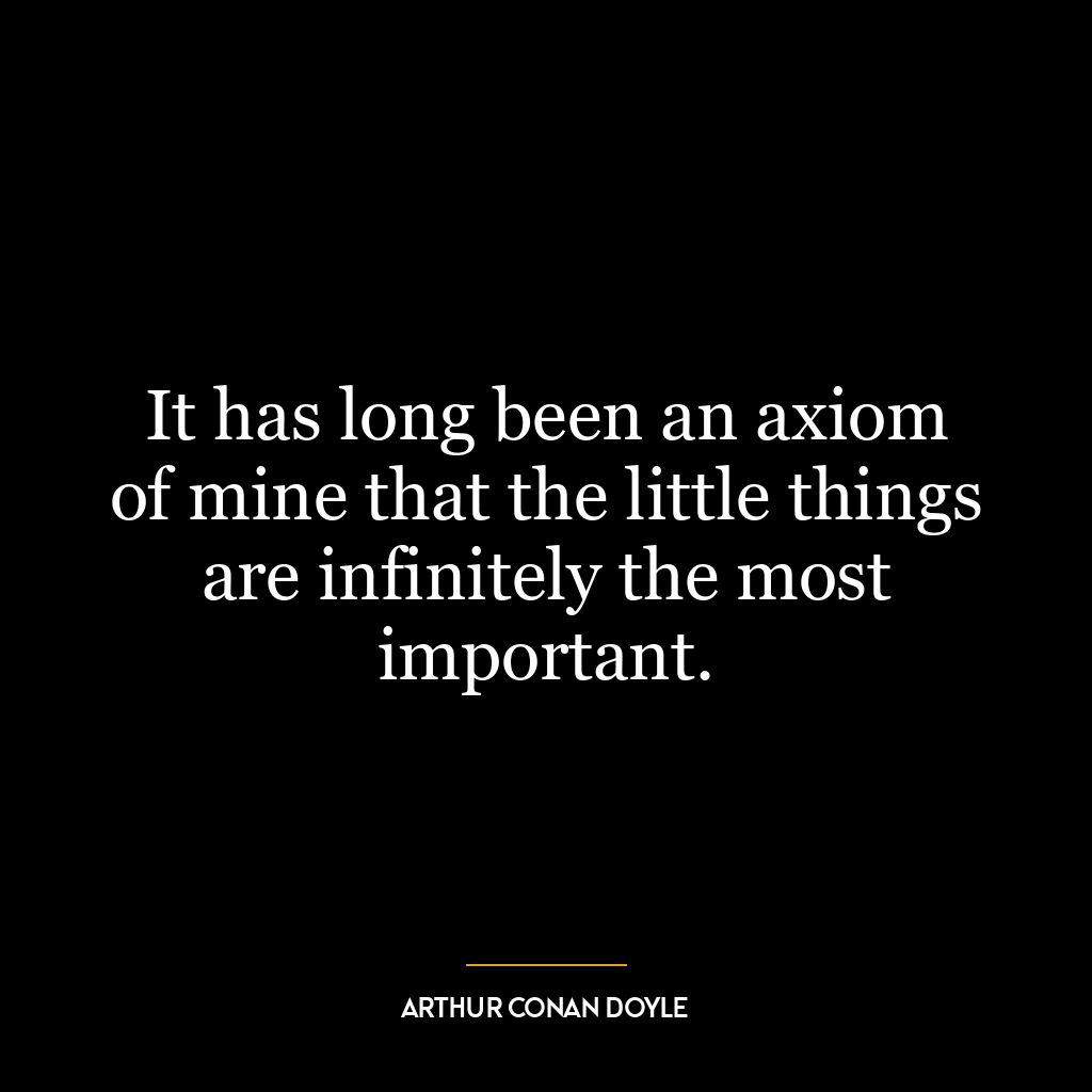 It has long been an axiom of mine that the little things are infinitely the most important.