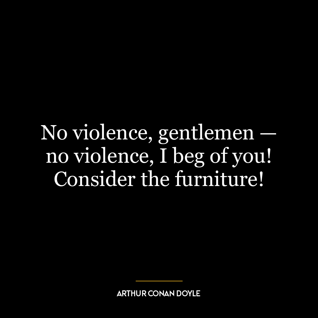 No violence, gentlemen — no violence, I beg of you! Consider the furniture!