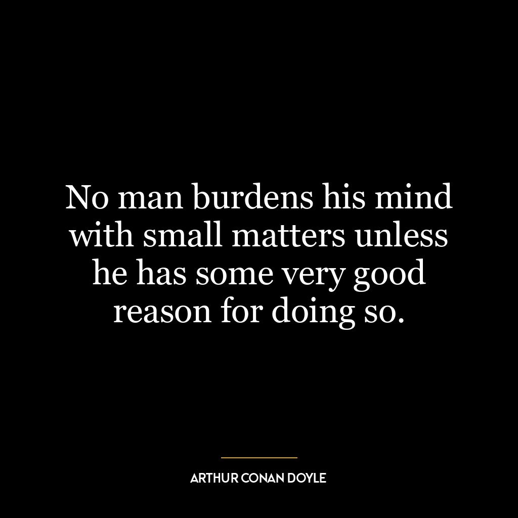 No man burdens his mind with small matters unless he has some very good reason for doing so.