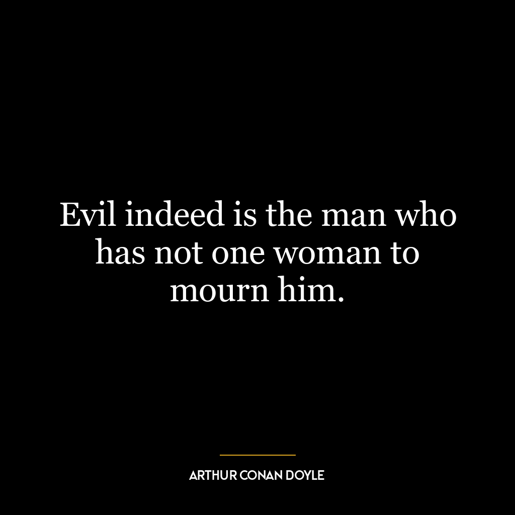 Evil indeed is the man who has not one woman to mourn him.