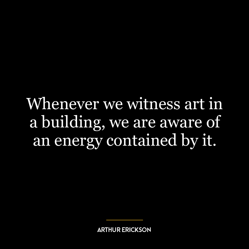 Whenever we witness art in a building, we are aware of an energy contained by it.