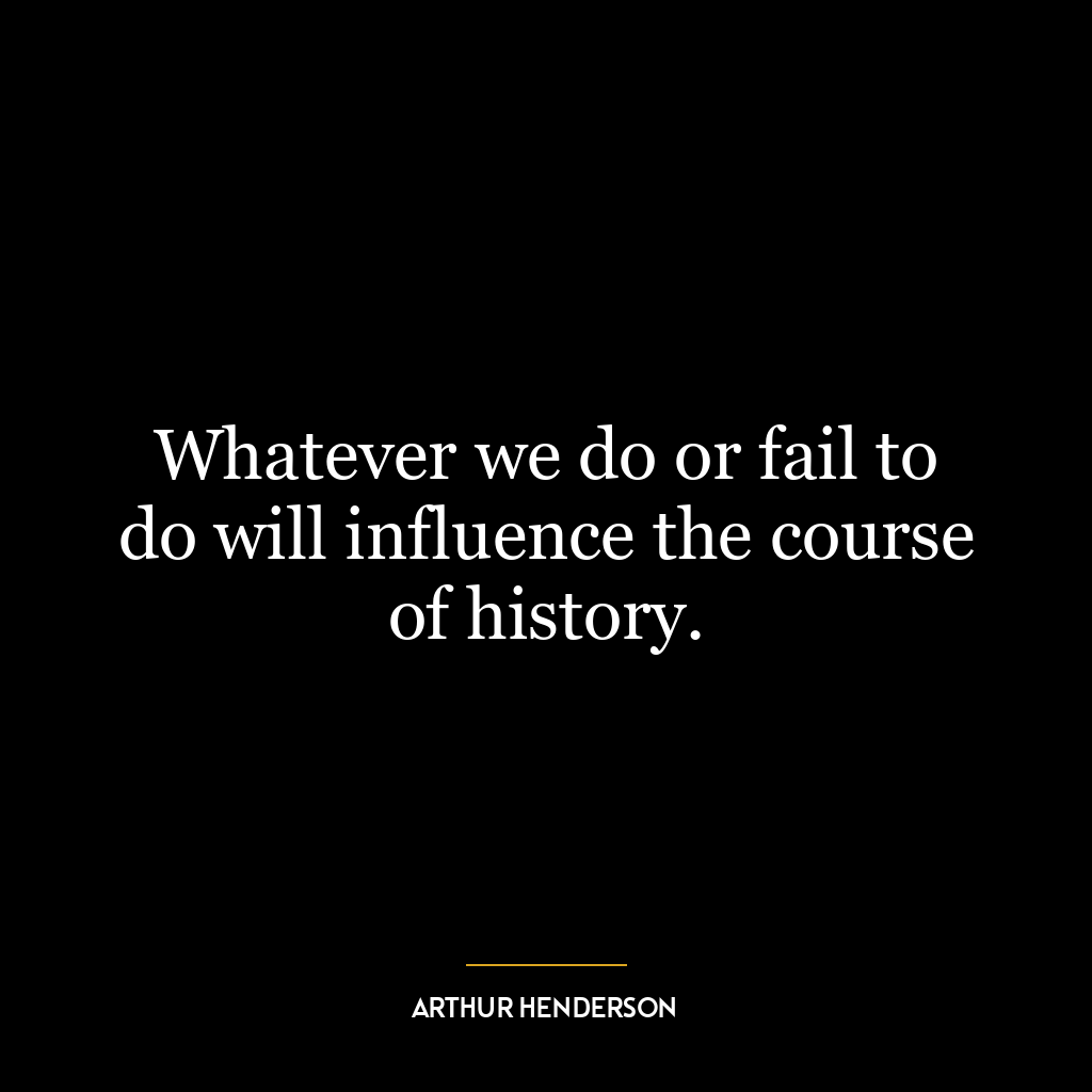 Whatever we do or fail to do will influence the course of history.