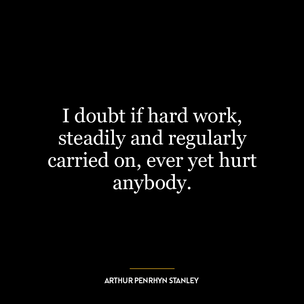 I doubt if hard work, steadily and regularly carried on, ever yet hurt anybody.