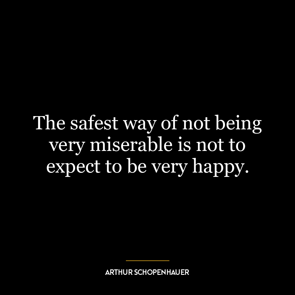 The safest way of not being very miserable is not to expect to be very happy.