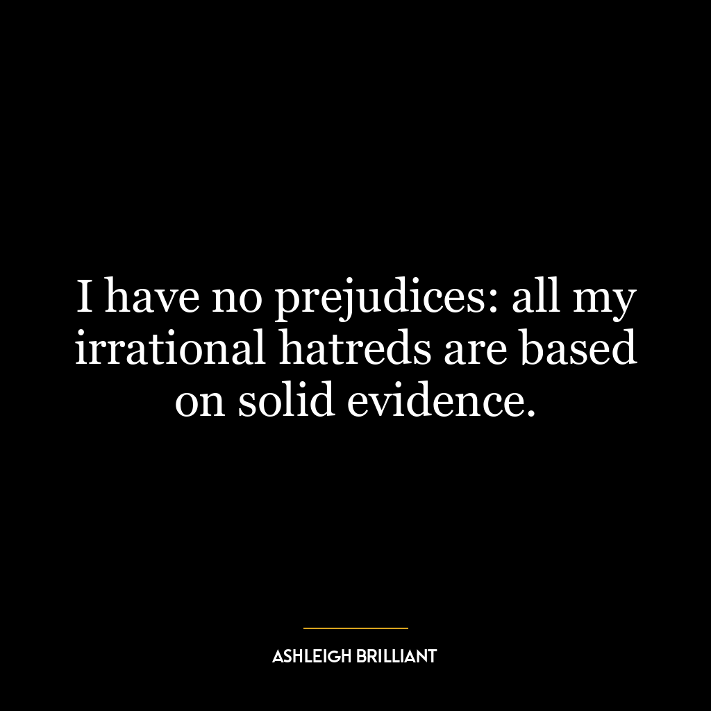 I have no prejudices: all my irrational hatreds are based on solid evidence.