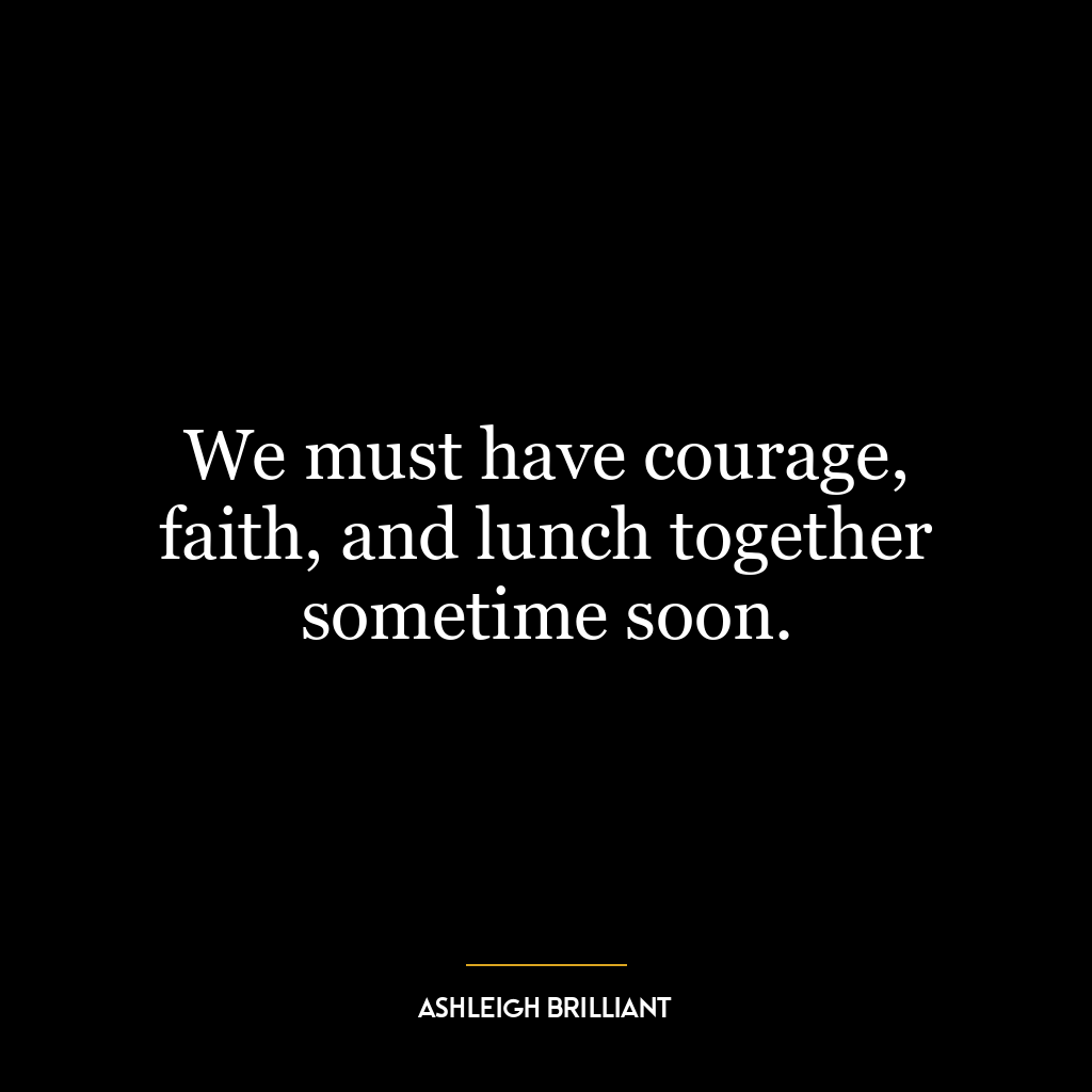 We must have courage, faith, and lunch together sometime soon.