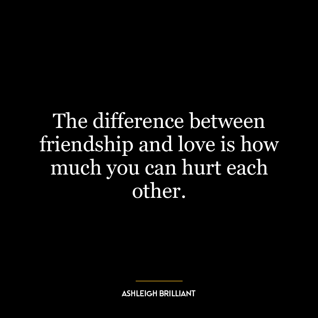 The difference between friendship and love is how much you can hurt each other.