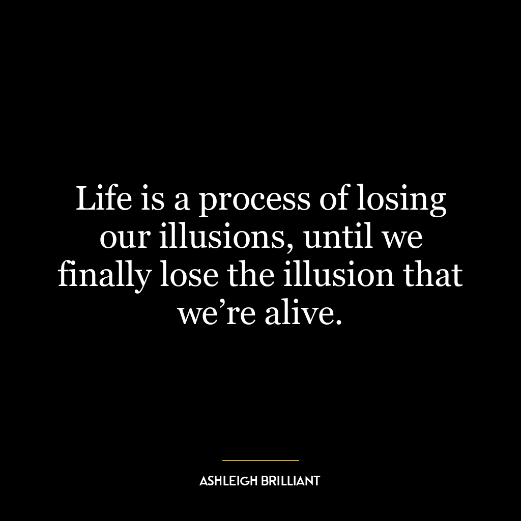 Life is a process of losing our illusions, until we finally lose the illusion that we’re alive.