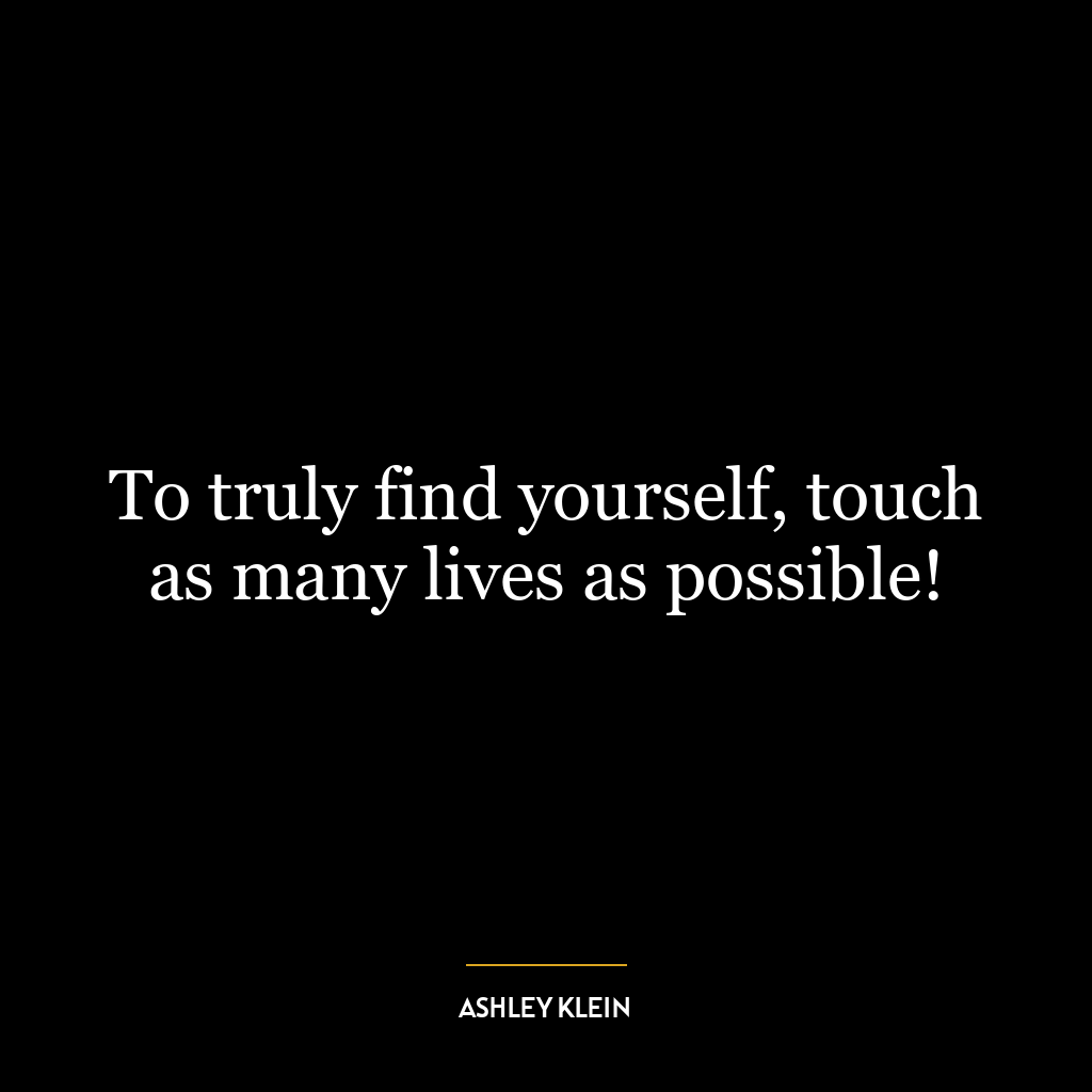 To truly find yourself, touch as many lives as possible!