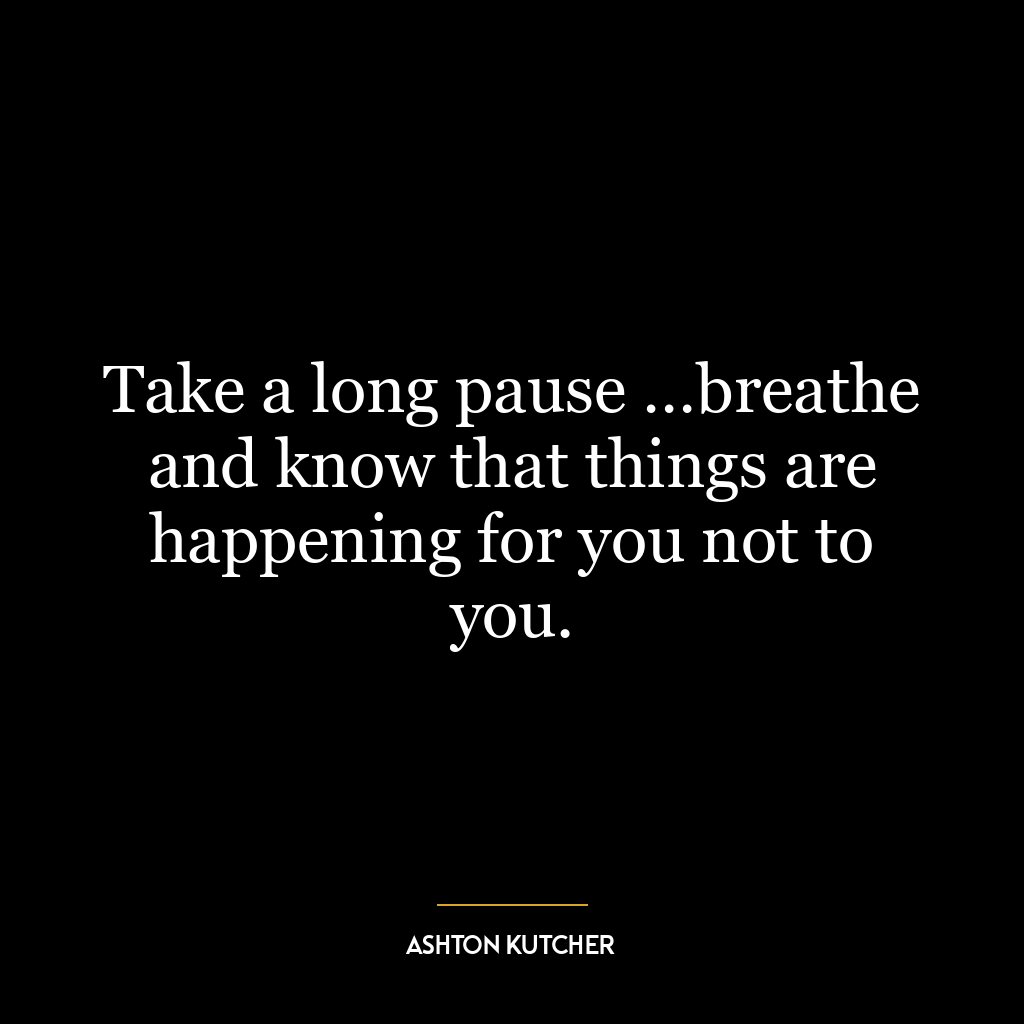 Take a long pause …breathe and know that things are happening for you not to you.