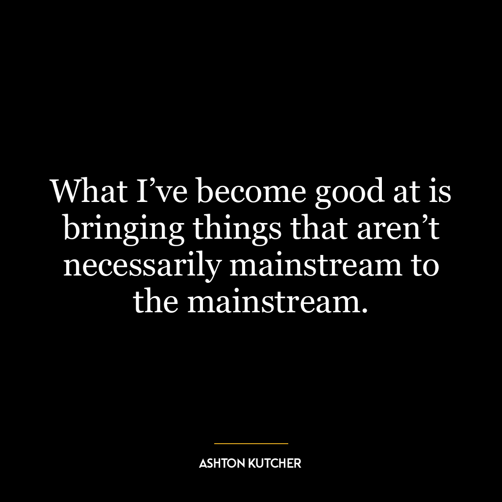 What I’ve become good at is bringing things that aren’t necessarily mainstream to the mainstream.