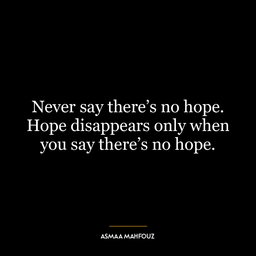 Never say there’s no hope. Hope disappears only when you say there’s no hope.