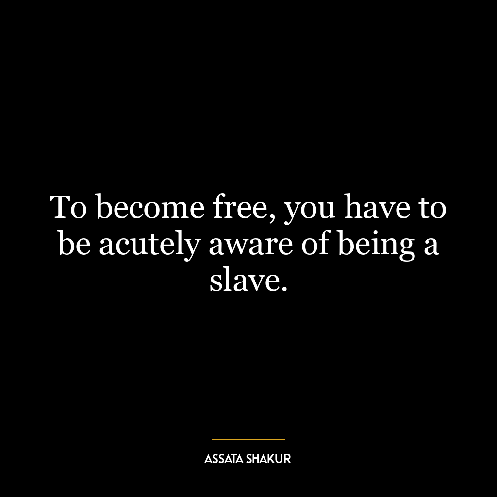 To become free, you have to be acutely aware of being a slave.