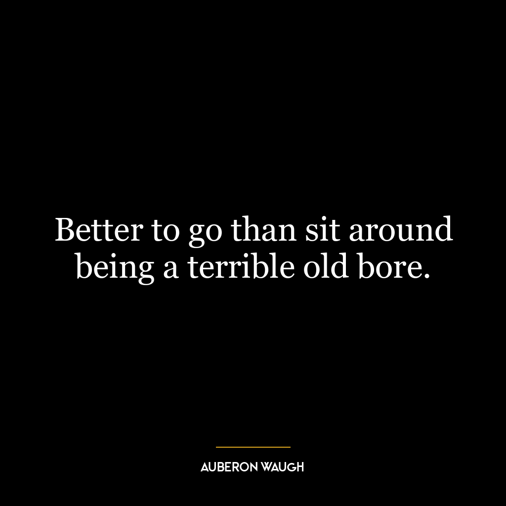 Better to go than sit around being a terrible old bore.