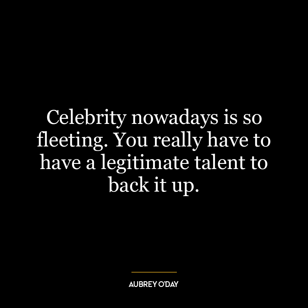 Celebrity nowadays is so fleeting. You really have to have a legitimate talent to back it up.