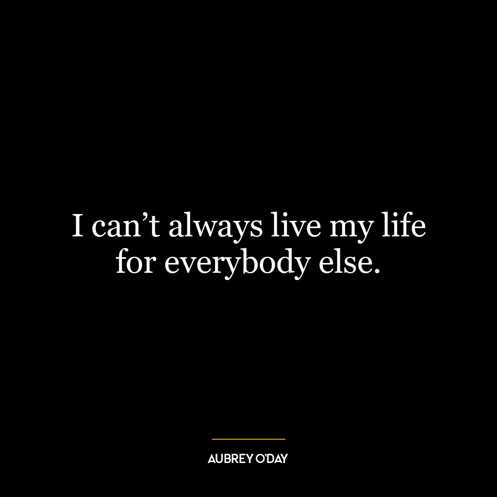 I can’t always live my life for everybody else.