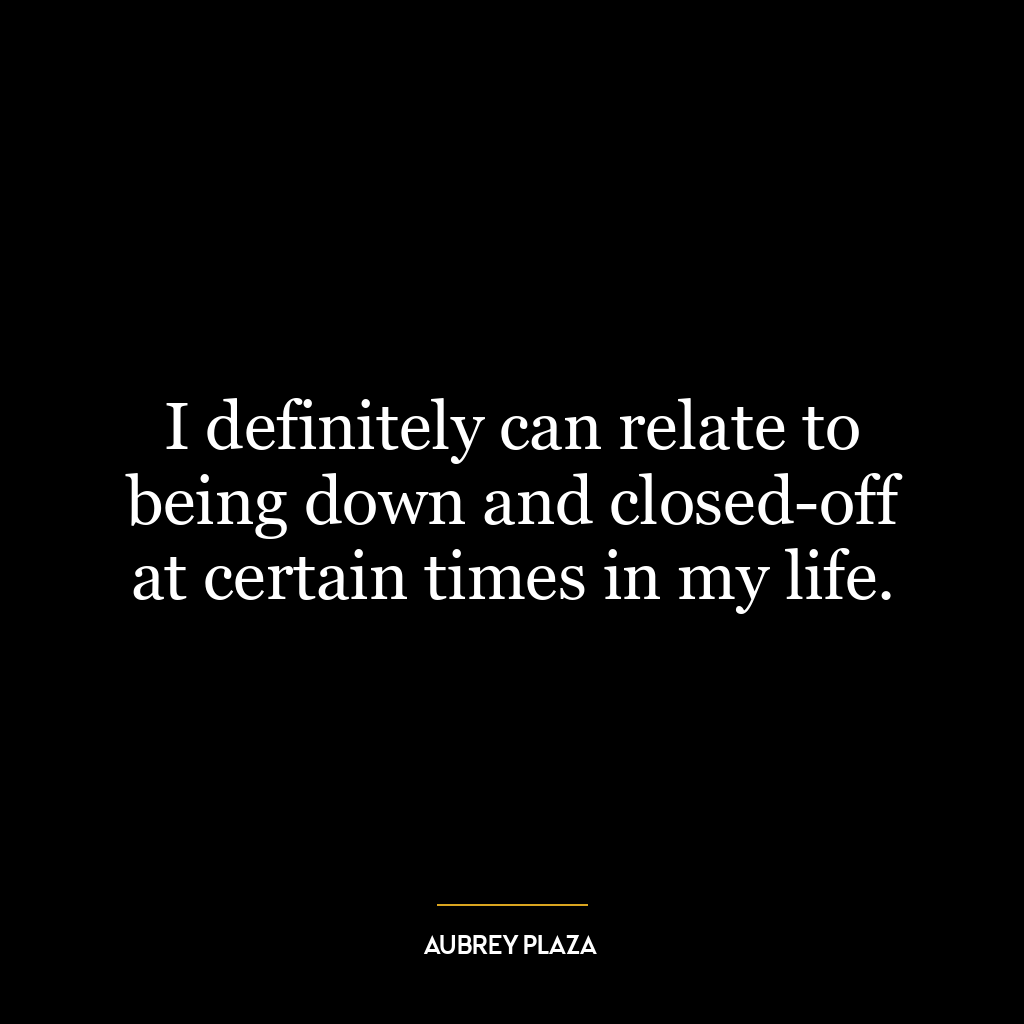 I definitely can relate to being down and closed-off at certain times in my life.